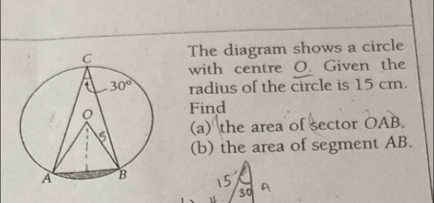 The diagram shows a circle
with centre O. Given the
radius of the circle is 15 cm.
Find
(a) the area of sector OAB.
(b) the area of segment AB.