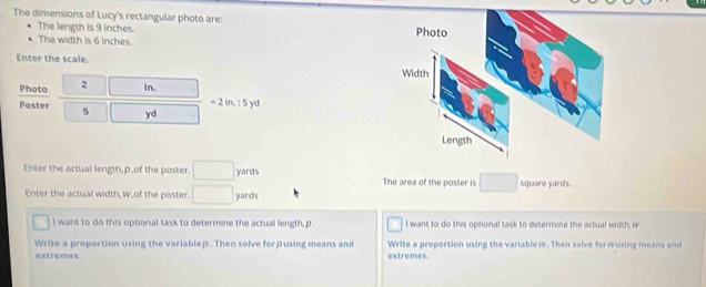 The dimensions of Lucy's rectangular photo are: 
The length is 9 inches. 
The width is 6 inches. 
Enter the scale. 
Photo | 2 □  In.
=2in, :5yd
Poster 5 □ yd
Enter the actual length, p of the poster. □ yards The area of the poster is □  square yards. 
Enter the actual width, w,of the poster. □ yards
l want to do this optional task to determine the actual length, p. I want to do this optional task to determine the actual width, W
Write a proportion using the variablep. Then solve forβusing means and Write a proportion using the variable w. Then solve for wusing means and 
extremes. extremes.