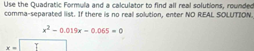 Use the Quadratic Formula and a calculator to find all real solutions, rounded 
comma-separated list. If there is no real solution, enter NO REAL SOLUTION.
x^2-0.019x-0.065=0
x=