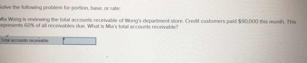 Solve the following problem for portion, base, or rate:
Mia Wong is reviewing the total accounts receivable of Wong's department store. Credit customers paid $90,000 this month. This
epresents 60% of all receivables due. What is Mia's total accounts receivable?
Total accounts receivable