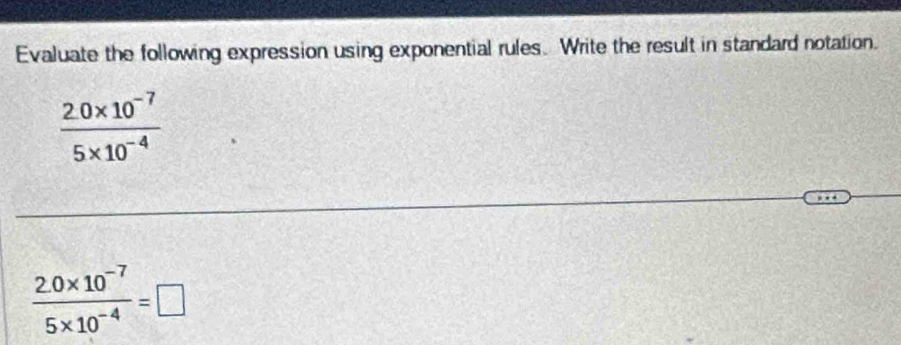 Evaluate the following expression using exponential rules. Write the result in standard notation.
 (2.0* 10^(-7))/5* 10^(-4) 
 (2.0* 10^(-7))/5* 10^(-4) =□