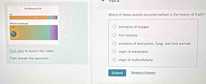 The History of Life
Era Which of these events occurred earliest in the history of Earth?
Millions of years ago
formation of oxygen
first humans
evolution of land plants, fungi, and land animals
Click here to launch this video. origin of eukaryotes
Then answer the questions origin of multicellularity
Submit Request Answer