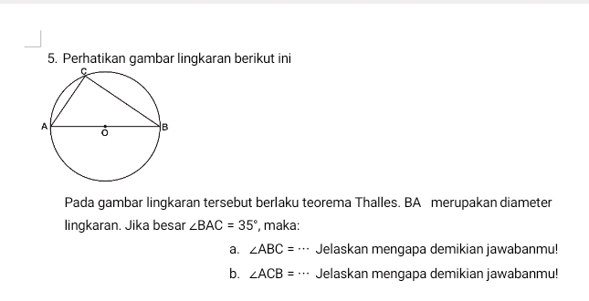 Perhatikan gambar lingkaran berikut ini 
Pada gambar lingkaran tersebut berlaku teorema Thalles. BA merupakan diameter 
lingkaran. Jika besar ∠ BAC=35° , maka: 
a. ∠ ABC=·s Jelaskan mengapa demikian jawabanmu! 
b. ∠ ACB=·s Jelaskan mengapa demikian jawabanmu!