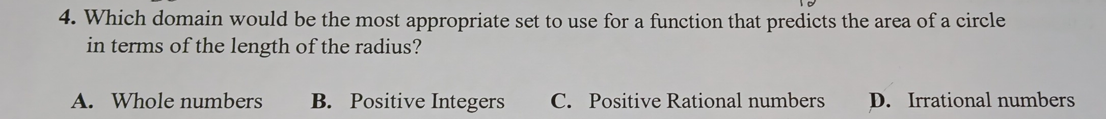 Which domain would be the most appropriate set to use for a function that predicts the area of a circle
in terms of the length of the radius?
A. Whole numbers B. Positive Integers C. Positive Rational numbers D. Irrational numbers