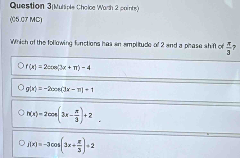 Question 3(Multiple Choice Worth 2 points)
(05.07 MC)
Which of the following functions has an amplitude of 2 and a phase shift of  π /3  ?
f(x)=2cos (3x+π )-4
g(x)=-2cos (3x-π )+1
h(x)=2cos (3x- π /3 )+2.
j(x)=-3cos (3x+ π /3 )+2