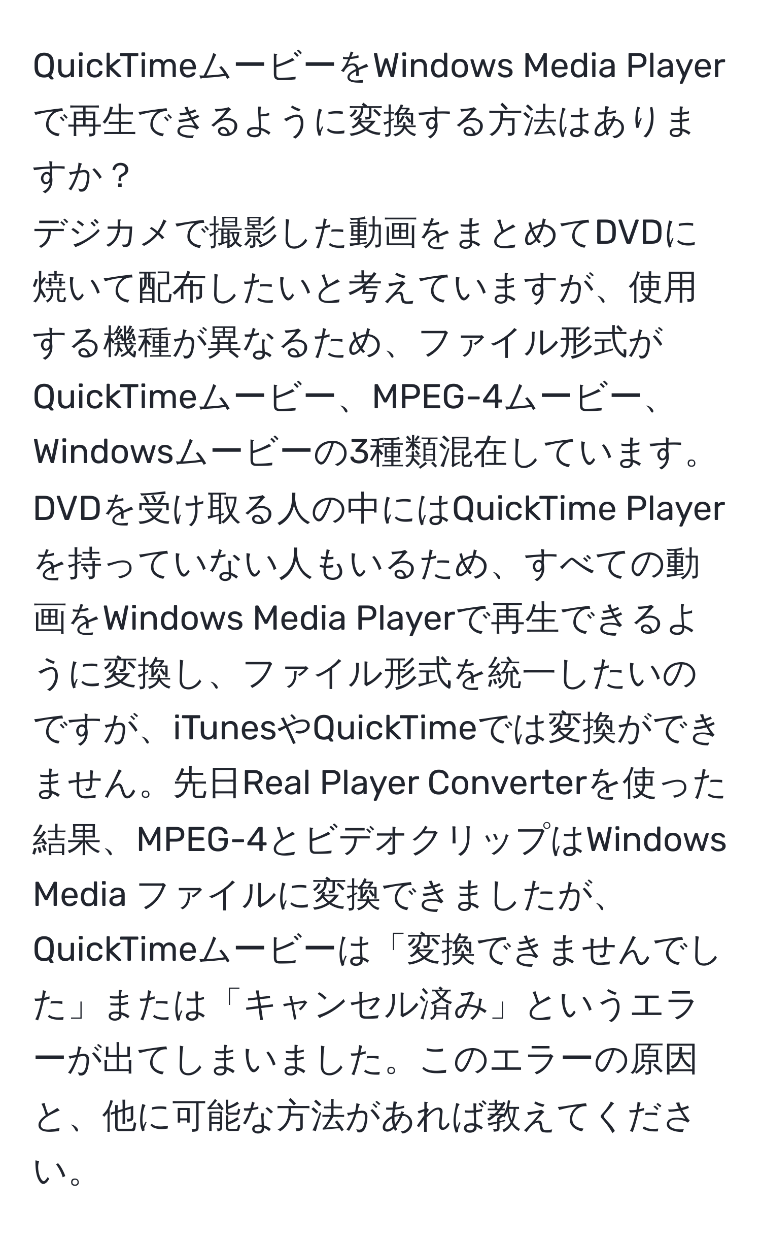 QuickTimeムービーをWindows Media Playerで再生できるように変換する方法はありますか？  
デジカメで撮影した動画をまとめてDVDに焼いて配布したいと考えていますが、使用する機種が異なるため、ファイル形式がQuickTimeムービー、MPEG-4ムービー、Windowsムービーの3種類混在しています。DVDを受け取る人の中にはQuickTime Playerを持っていない人もいるため、すべての動画をWindows Media Playerで再生できるように変換し、ファイル形式を統一したいのですが、iTunesやQuickTimeでは変換ができません。先日Real Player Converterを使った結果、MPEG-4とビデオクリップはWindows Media ファイルに変換できましたが、QuickTimeムービーは「変換できませんでした」または「キャンセル済み」というエラーが出てしまいました。このエラーの原因と、他に可能な方法があれば教えてください。