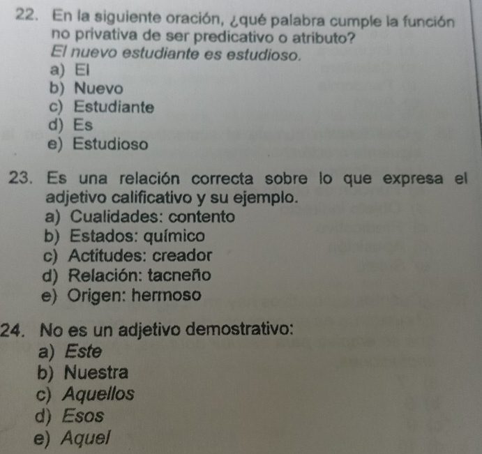 En la siguiente oración, ¿qué palabra cumple la función
no privativa de ser predicativo o atributo?
El nuevo estudiante es estudioso.
a) El
b) Nuevo
c) Estudiante
d) Es
e) Estudioso
23. Es una relación correcta sobre lo que expresa el
adjetivo calificativo y su ejemplo.
a) Cualidades: contento
b) Estados: químico
c) Actitudes: creador
d) Relación: tacneño
e) Origen: hermoso
24. No es un adjetivo demostrativo:
a) Este
b) Nuestra
c) Aquellos
d)Esos
e) Aquel