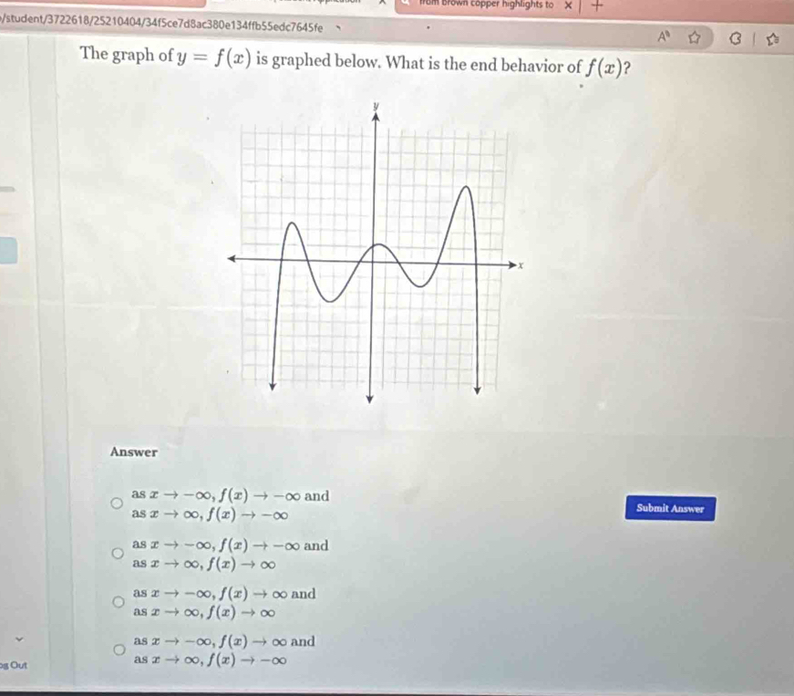 rom Brown copper highlights to
b/student/3722618/25210404/34f5ce7d8ac380e134ffb55edc7645fe A^0 
The graph of y=f(x) is graphed below. What is the end behavior of f(x) 2
Answer
asxto -∈fty , f(x)to -∈fty and Submit Answer
asxto ∈fty , f(x)to -∈fty
asxto -∈fty , f(x)to -∈fty and
asxto ∈fty , f(x)to ∈fty
asxto -∈fty , f(x)to ∈fty and
asxto ∈fty , f(x)to ∈fty
asxto -∈fty , f(x)to ∈fty and
g Out
asxto ∈fty , f(x)to -∈fty