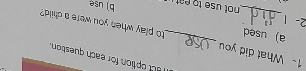 mect option for each question.
1- What did you
a used_
_
to play when you were a child?
2- 1
not use to eat 
b) use