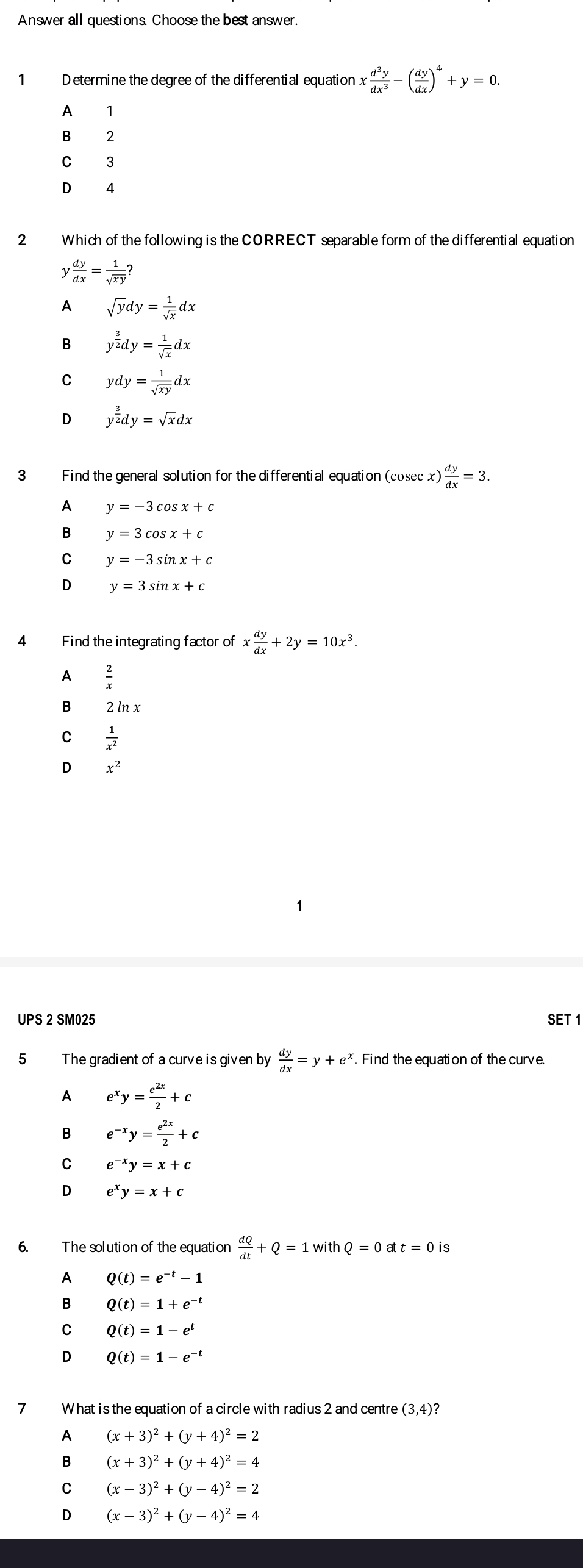 Answer all questions. Choose the best answer.
1 D etermine the degree of the differential equation x d^3y/dx^3 -( dy/dx )^4+y=0.
A 1
B ?
C 3
D 4
2 Which of the following is the CORRECT separable form of the differential equation
y dy/dx = 1/sqrt(xy) ?
1 sqrt(y)dy= 1/sqrt(x) dx
B y^(frac 3)2dy= 1/sqrt(x) dx
C ydy= 1/sqrt(xy) dx
D y^(frac 3)2dy=sqrt(x)dx
3 Find the general solution for the differential equation (cosecx) ) dy/dx =3.
A y=-3cos x+c
B y=3cos x+c
C y=-3sin x+c
D y=3sin x+c
4 Find the integrating factor of x dy/dx +2y=10x^3.
A
B 2 ln x
C  1/x^2 
D x^2
UPS 2 SM025 SET 1
5 The gradient of a curve is given by  dy/dx =y+e^x. Find the equation of the curve.
A e^xy= e^(2x)/2 +c
B e^(-x)y= e^(2x)/2 +c
C e^(-x)y=x+c
D e^xy=x+c
6. The solution of the equation  dQ/dt +Q=1withQ=0att=0 is
Q(t)=e^(-t)-1
B Q(t)=1+e^(-t)
C Q(t)=1-e^t
D Q(t)=1-e^(-t)
7 What is the equation of a circle with radius 2 and centre (3,4)
A (x+3)^2+(y+4)^2=2
B (x+3)^2+(y+4)^2=4
C (x-3)^2+(y-4)^2=2
D (x-3)^2+(y-4)^2=4