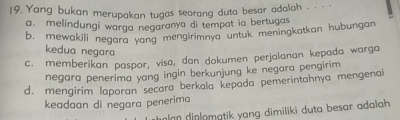 Yang bukan merupakan tugas seorang duta besar adalah . . . .
a. melindungi warga negaranya di tempat ia bertugas
b. mewakili negara yang mengirimnya untuk meningkatkan hubungan
kedua negara
c. memberikan paspor, visa, dan dokumen perjalanan kepada warga
negara penerima yang ingin berkunjung ke negara pengirim
d. mengirim laporan secara berkala kepada pemerintahnya mengenai
keadaan di negara penerima
halan diplomatik yang dimiliki duta besar adalah .