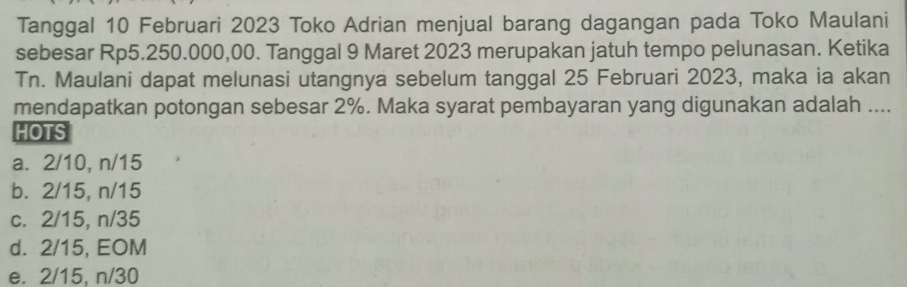 Tanggal 10 Februari 2023 Toko Adrian menjual barang dagangan pada Toko Maulani
sebesar Rp5.250.000,00. Tanggal 9 Maret 2023 merupakan jatuh tempo pelunasan. Ketika
Tn. Maulani dapat melunasi utangnya sebelum tanggal 25 Februari 2023, maka ia akan
mendapatkan potongan sebesar 2%. Maka syarat pembayaran yang digunakan adalah ....
HOTS
a. 2/10, n/15
b. 2/15, n/15
c. 2/15, n/35
d. 2/15, EOM
e. 2/15, n/30