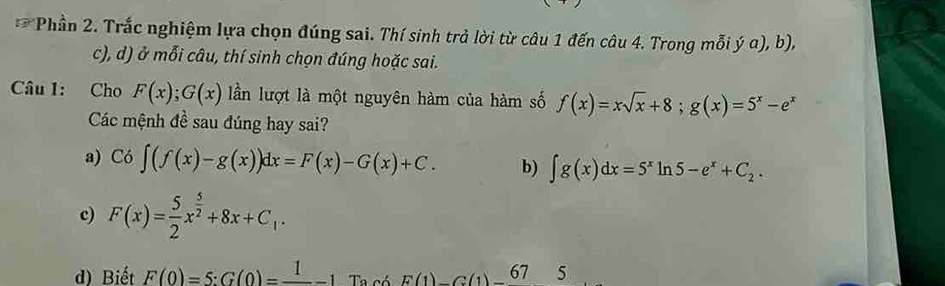 Phần 2. Trắc nghiệm lựa chọn đúng sai. Thí sinh trả lời từ câu 1 đến câu 4. Trong mỗi hat y a), b),
c), d) ở mỗi câu, thí sinh chọn đúng hoặc sai.
Câu 1: Cho F(x); G(x) lần lượt là một nguyên hàm của hàm số f(x)=xsqrt(x)+8; g(x)=5^x-e^x
Các mệnh đề sau đúng hay sai?
a) Co∈t (f(x)-g(x))dx=F(x)-G(x)+C. b) ∈t g(x)dx=5^xln 5-e^x+C_2.
c) F(x)= 5/2 x^(frac 5)2+8x+C_1.
d) Biết F(0)=5:G(0)=frac 1-1 Ta có E(1)C(1)-67 5