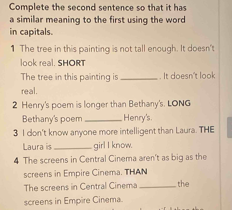 Complete the second sentence so that it has 
a similar meaning to the first using the word 
in capitals. 
1 The tree in this painting is not tall enough. It doesn’t 
look real. SHORT 
The tree in this painting is _. It doesn't look 
real. 
2 Henry's poem is longer than Bethany's. LONG 
Bethany's poem _Henry's. 
3 I don’t know anyone more intelligent than Laura. THE 
Laura is _girl I know. 
4 The screens in Central Cinema aren’t as big as the 
screens in Empire Cinema. THAN 
The screens in Central Cinema_ 
the 
screens in Empire Cinema.