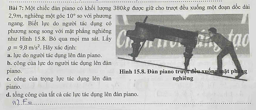 Một chiếc đàn piano có khối lượng 380kg được giữ cho trượt đều xuống một đoạn dốc dài
2, 9m, nghiêng một góc 10° so với phươn 
ngang. Biết lực do người tác dụng c 
phương song song với mặt phẳng nghiên 
như Hình 15.8. Bỏ qua mọi ma sát. Lấ
g=9,8m/s^2. Hãy xác định: 
a. lực do người tác dụng lên đàn piano. 
b. công của lực do người tác dụng lên đà 
piano. 
c. công của trọng lực tác dụng lên đà 
piano. 
d. tổng công của tất cả các lực tác dụng lên đàn piano. 
_