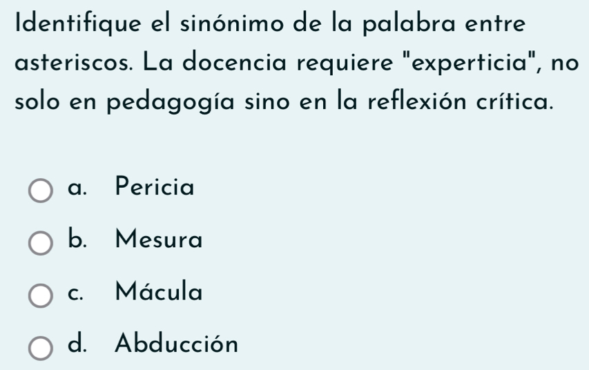 Identifique el sinónimo de la palabra entre
asteriscos. La docencia requiere "experticia", no
solo en pedagogía sino en la reflexión crítica.
a. Pericia
b. Mesura
c. Mácula
d. Abducción