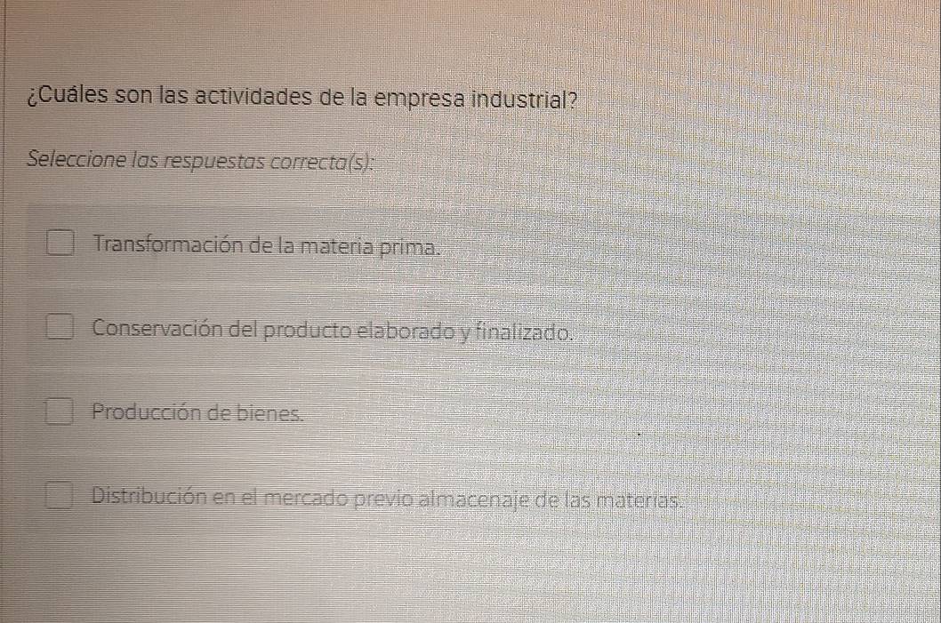 ¿Cuáles son las actividades de la empresa industrial?
Seleccione las respuestas correcta(s):
Transformación de la materia prima.
Conservación del producto elaborado y finalizado.
Producción de bienes.
Distribución en el mercado previo almacenaje de las materias.