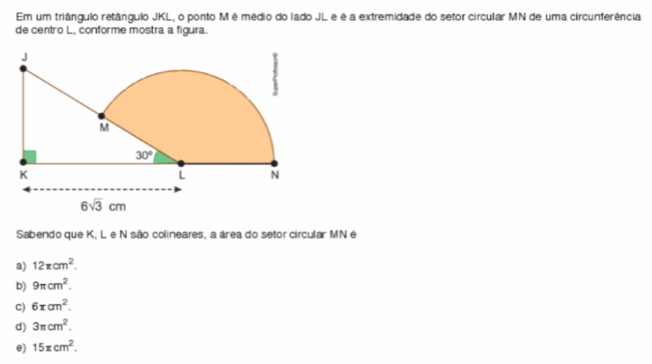 Em um triângulo retângulo JKL, o ponto M é médio do lado JL e é a extremidade do setor circular MN de uma circunferência
de centro L, conforme mostra a figura.
Sabendo que K, L e N são colineares, a área do setor circular MN é
a) 12π cm^2.
b) 9π cm^2.
C) 6π cm^2.
d) 3π cm^2.
e) 15π cm^2.