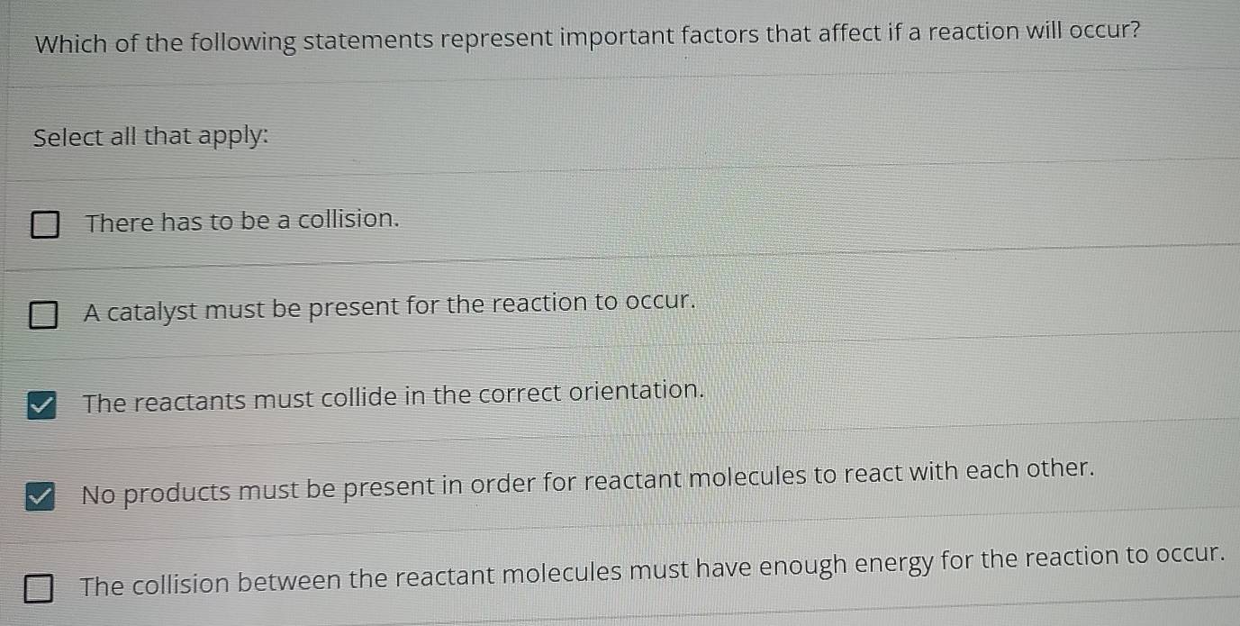 Which of the following statements represent important factors that affect if a reaction will occur?
Select all that apply:
There has to be a collision.
A catalyst must be present for the reaction to occur.
I The reactants must collide in the correct orientation.
No products must be present in order for reactant molecules to react with each other.
The collision between the reactant molecules must have enough energy for the reaction to occur.