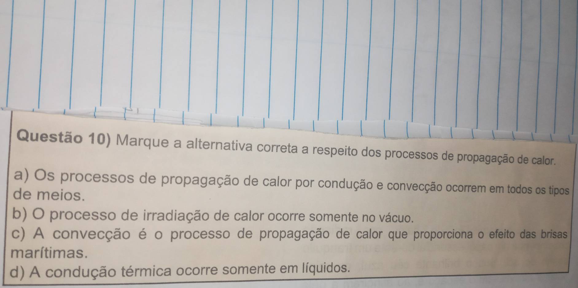 Questão 10) Marque a alternativa correta a respeito dos processos de propagação de calor.
a) Os processos de propagação de calor por condução e convecção ocorrem em todos os tipos
de meios.
b) O processo de irradiação de calor ocorre somente no vácuo.
c) A convecção é o processo de propagação de calor que proporciona o efeito das brisas
marítimas.
d) A condução térmica ocorre somente em líquidos.