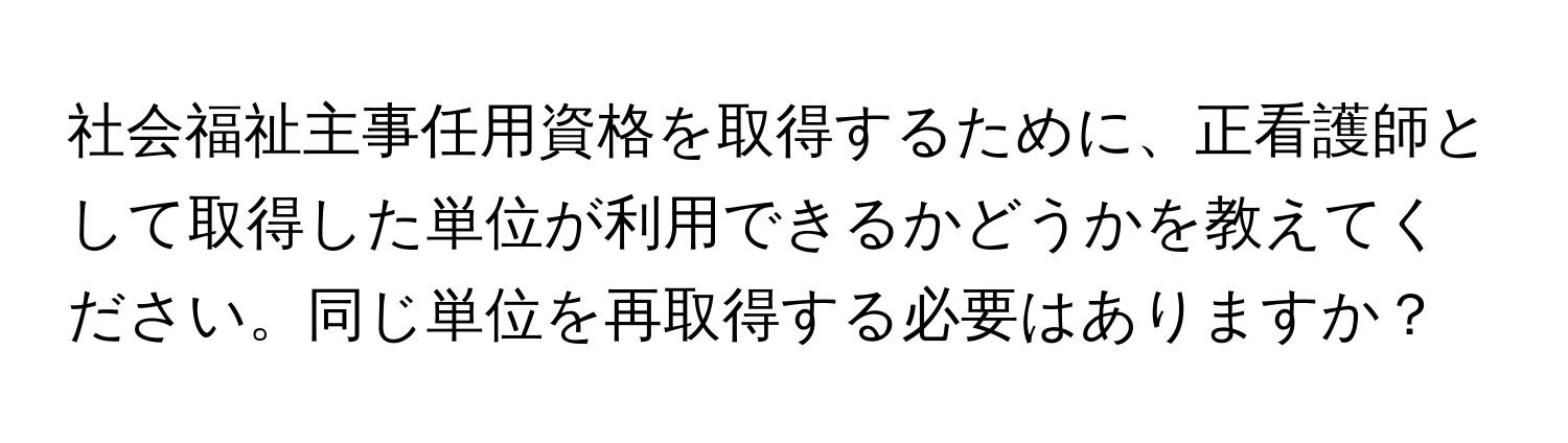 社会福祉主事任用資格を取得するために、正看護師として取得した単位が利用できるかどうかを教えてください。同じ単位を再取得する必要はありますか？