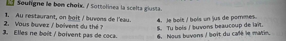 Souligne le bon choix. / Sottolinea la scelta giusta. 
1. Au restaurant, on boit / buvons de l’eau. 4. Je boit / bois un jus de pommes. 
2. Vous buvez / boivent du thé ? 
5. Tu bois / buvons beaucoup de lait. 
3. Elles ne boit / boivent pas de coca. 6. Nous buvons / boit du café le matin.