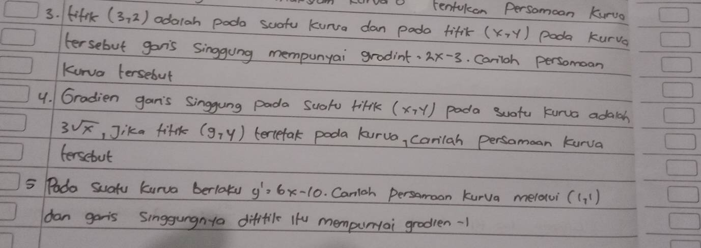 renfukcan Persomoan Kurua 
3. fift (3,2) odalah poda suafu kunva dan pado fifik (x,y) Poda kurva 
tersebut gonis singgung mempunyai gradint. 2x-3. Cariloh persomoan 
Kurva fersebut 
4. Gradien gan's Singgung pada suatu tifik (x,y) pada suotu kurva adalah
3sqrt(x) ,Jika fifr (9,y) tertefak poda lurua, Carilah persamoan kurva 
fersebut 
5 Podo Suafu kurva berlatu y'=6x-10. Canigh Persamoon kurva melatui (1,1)
dan garis Singgungnta difitil ifu mempuriai grodien -1