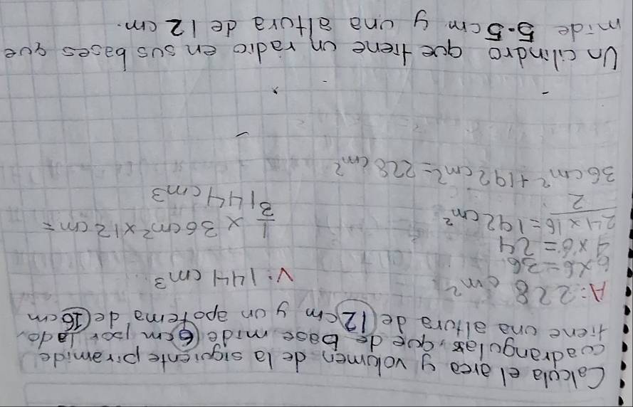 Calcula el area y volumen de la siquiente piromide 
cuadrangulas, gue do base mide (6em pordado 
fiene one altore de(12 cm y on aporema de(16 cm
A=228cm^2
6* 6=36
V:144cm^3
4* 6=24
 (24* 16)/2 =192cm^2
 1/3 * 36cm^2* 12cm=
144cm=
36cm^2+192cm^2=228cm^2
Un cilindro que fiene on radio en sus bases aue 
mide 5.5cm y una altura de 12 cm