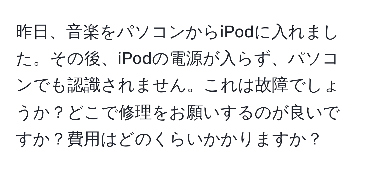 昨日、音楽をパソコンからiPodに入れました。その後、iPodの電源が入らず、パソコンでも認識されません。これは故障でしょうか？どこで修理をお願いするのが良いですか？費用はどのくらいかかりますか？