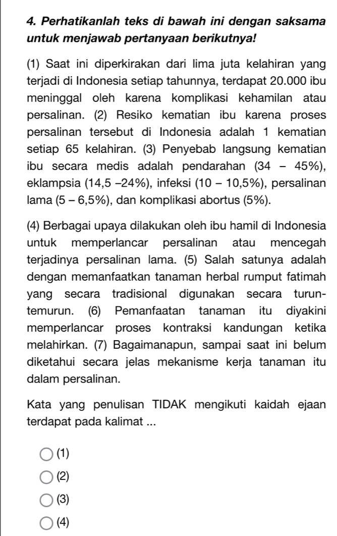 Perhatikanlah teks di bawah ini dengan saksama
untuk menjawab pertanyaan berikutnya!
(1) Saat ini diperkirakan dari lima juta kelahiran yang
terjadi di Indonesia setiap tahunnya, terdapat 20.000 ibu
meninggal oleh karena komplikasi kehamilan atau
persalinan. (2) Resiko kematian ibu karena proses
persalinan tersebut di Indonesia adalah 1 kematian
setiap 65 kelahiran. (3) Penyebab langsung kematian
ibu secara medis adalah pendarahan (34-45% ), 
eklampsia (14,5 −24%), infeksi (10-10,5% ) , persalinan
lama (5-6,5% ) , dan komplikasi abortus (5%).
(4) Berbagai upaya dilakukan oleh ibu hamil di Indonesia
untuk memperlancar persalinan atau mencegah
terjadinya persalinan lama. (5) Salah satunya adalah
dengan memanfaatkan tanaman herbal rumput fatimah
yang secara tradisional digunakan secara turun-
temurun. (6) Pemanfaatan tanaman itu diyakini
memperlancar proses kontraksi kandungan ketika
melahirkan. (7) Bagaimanapun, sampai saat ini belum
diketahui secara jelas mekanisme kerja tanaman itu
dalam persalinan.
Kata yang penulisan TIDAK mengikuti kaidah ejaan
terdapat pada kalimat ...
(1)
(2)
(3)
(4)