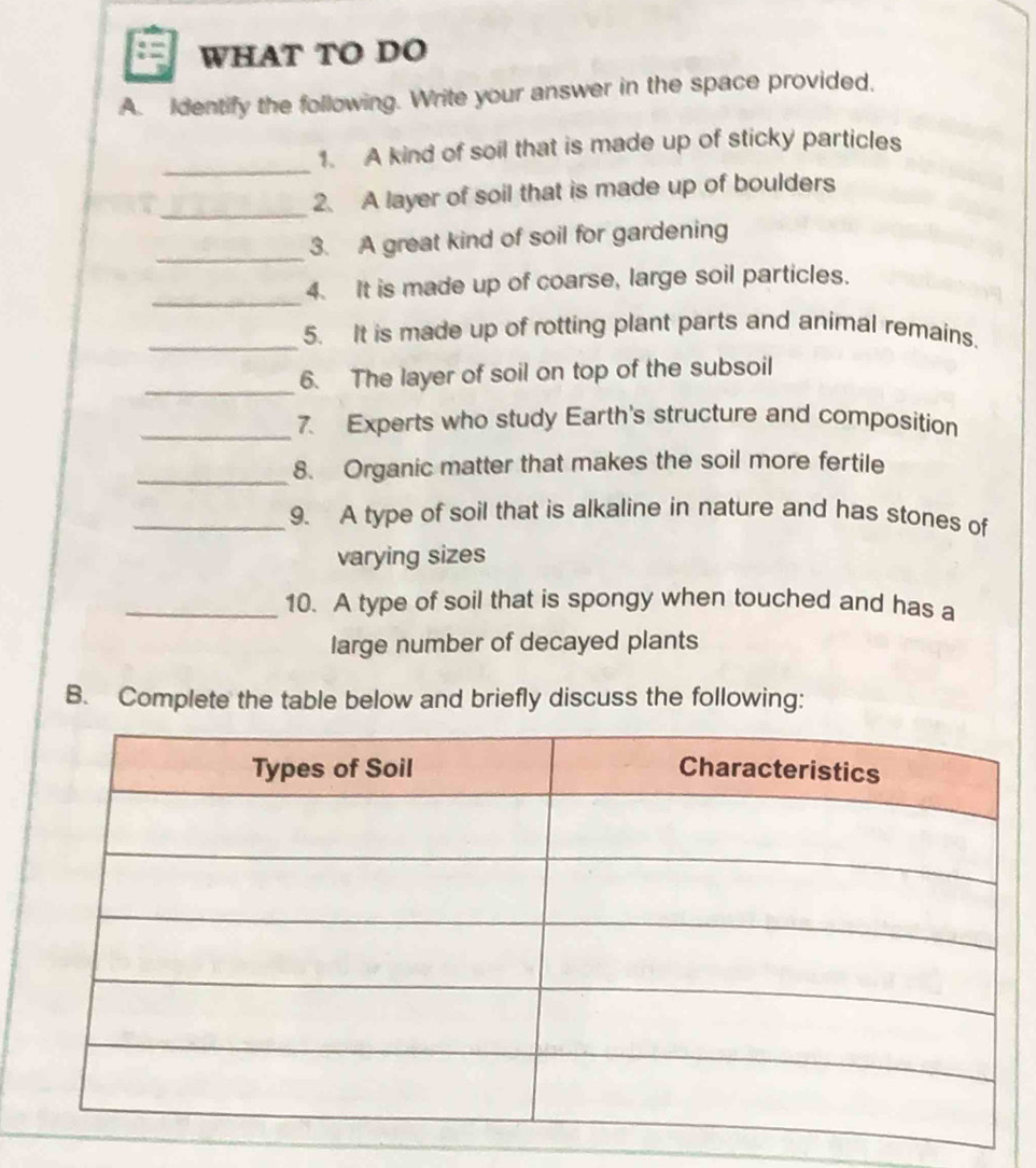 WHAT TO DO 
A. Identify the following. Write your answer in the space provided, 
_ 
1. A kind of soil that is made up of sticky particles 
_2. A layer of soil that is made up of boulders 
_ 
3. A great kind of soil for gardening 
_ 
4. It is made up of coarse, large soil particles. 
_5. It is made up of rotting plant parts and animal remains. 
_6. The layer of soil on top of the subsoil 
_7. Experts who study Earth's structure and composition 
_8. Organic matter that makes the soil more fertile 
_9. A type of soil that is alkaline in nature and has stones of 
varying sizes 
_10. A type of soil that is spongy when touched and has a 
large number of decayed plants 
B. Complete the table below and briefly discuss the following: