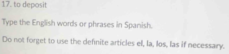 to deposit 
Type the English words or phrases in Spanish. 
Do not forget to use the defnite articles el, la, los, las if necessary.