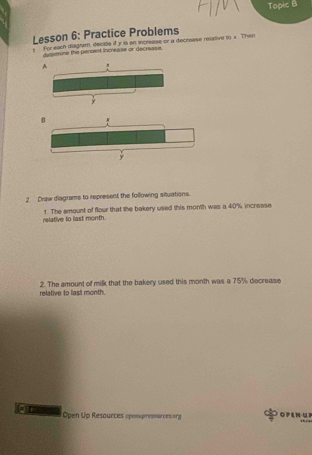 Topic B 
Lesson 6: Practice Problems 
1 For each diagram, decide if y is an increase or a decrease relative to x Then 
determine the percent increase or decrease. 
2 Draw diagrams to represent the following situations. 
1. The amount of flour that the bakery used this month was a 40% increase 
relative to last month. 
2. The amount of milk that the bakery used this month was a 75% decrease 
relative to last month. 
(alpha ) 
Open Up Resources openupresources.org 
OPENUP