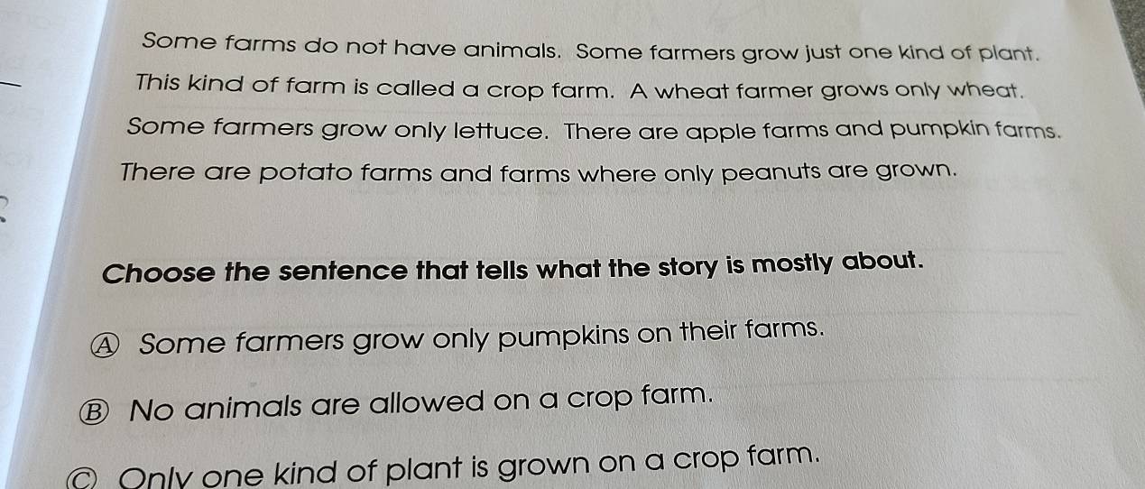 Some farms do not have animals. Some farmers grow just one kind of plant.
_
This kind of farm is called a crop farm. A wheat farmer grows only wheat.
Some farmers grow only lettuce. There are apple farms and pumpkin farms.
There are potato farms and farms where only peanuts are grown.
Choose the sentence that tells what the story is mostly about.
④ Some farmers grow only pumpkins on their farms.
Ⓑ No animals are allowed on a crop farm.
Only one kind of plant is grown on a crop farm.