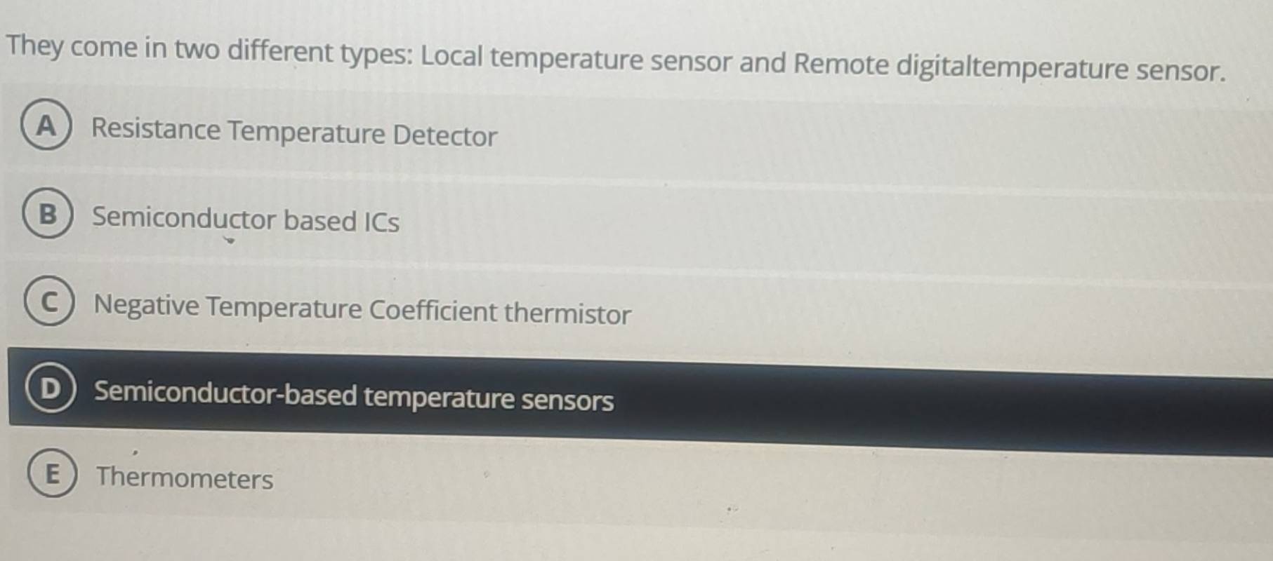 They come in two different types: Local temperature sensor and Remote digitaltemperature sensor.
AResistance Temperature Detector
BSemiconductor based ICs
C Negative Temperature Coefficient thermistor
D Semiconductor-based temperature sensors
EThermometers