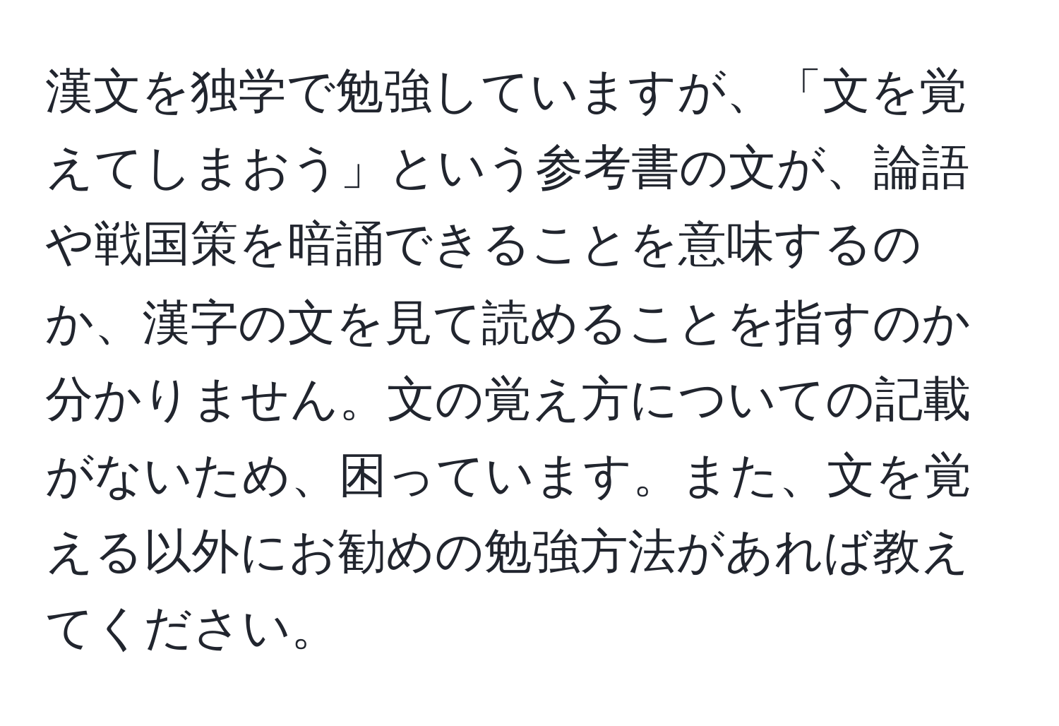 漢文を独学で勉強していますが、「文を覚えてしまおう」という参考書の文が、論語や戦国策を暗誦できることを意味するのか、漢字の文を見て読めることを指すのか分かりません。文の覚え方についての記載がないため、困っています。また、文を覚える以外にお勧めの勉強方法があれば教えてください。