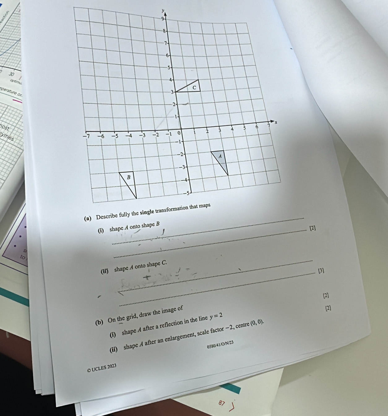 2 30 
optimu. 
perature or. 
nost 
tymes 
_ 
(i) shape A onto shape B
[2] 
to 
_ 
(ii) shape A onto shape C. 
_[3] 
[2] 
(b) On the grid, draw the image of 
[2] 
(i) shape A after a reflection in the line y=2
(ii) shape A after an enlargement, scale factor −2, centre (0,0). 
0580/41/O/N/23 
© UCLES 2023 
87