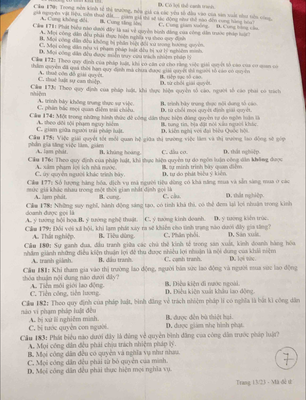 D. Có lợi thể cạnh tranh.
Câu 170: Trong nền kinh tể thị trường, nều giá cá các yếu tổ đầu vào của sản xuất như tiền công,
giá nguyên vật liệu, tiền thuê đất.... giảm giá thì sẽ tác động như thể nào đến cung hàng hóa?
A. Cung không đổi. B. Cung tăng lên C. Cung giám xuồng. D. Cung bãng cầu.
Câu 171: Phát biểu nào dưới đây là sai về quyền bình đăng của công dân trước pháp luật?
A. Mọi công dân đều phải thực hiện nghĩa vụ theo quy định
B. Mọi công dân đều không bị phân biệt đối xứ trong hướng quyên.
C. Mọi công dân nều vi phạm pháp luật đều bị xứ 1V * nghiêm minh,
D. Mọi công dân đều được miễn truy cứu trách nhiệm pháp lý
Câu 172: Theo quy định của pháp luật, khi có căn cử cho rằng việc giải quyết tổ cáo của cơ quan có
thâm quyền đã qua thời hạn quy định mà chưa được giải quyết thì người tổ cáo có quyên
A. thuê côn đồ giải quyết.
B. tiếp tục tố cáo.
C. thuê luật sự can thiệp. D. từ chối giải quyết.
Câu 173: Theo quy định của pháp luật, khi thực hiện quyền tổ cáo, người tổ cáo phải có trách
nhiêm
A. trình bày không trung thực sự việc. B. trình bày trung thực nội dung tổ cáo.
C. phản bác mọi quan điểm trái chiều. D. từ chối mọi quyêt định giải quyêt.
Câu 174: Một trong những hình thức đê công dân thực hiện đúng quyền tự do ngôn luận là
A. theo dõi tội phạm nguy hiểm B. tung tin, bịa đặt nói xấu người khác.
C. giam giữa người trái pháp luật. D. kiền nghị với đại biêu Quốc hội.
Câu 175: Việc giải quyết tốt mối quan hệ giữa thị trường việc làm và thị trường lao động sẽ góp
phần gia tăng việc làm, giảm
A. lạm phát. B. khủng hoàng. C. đầu cơ. D. thất nghiệp.
Câu 176: Theo quy định của pháp luật, khi thực hiện quyền tự do ngôn luận công dân không được
A. xâm phạm lợi ích nhà nước. B. tự mình trình bày quan điêm.
C. ủy quyển người khác trình bày. D. tự do phát biêu ý kiển.
Câu 177: Số lượng hàng hóa, dịch vụ mà người tiêu dùng có khả năng mua và sẵn sàng mua ở các
mức giá khác nhau trong một thời gian nhất định gọi là
A. lạm phát. B. cung. C. cầu. D. thất nghiệp.
Cầu 178: Những suy nghĩ, hành động sáng tạo, có tính khả thi, có thể đem lại lợi nhuận trong kinh
doanh được gọi là
A. ý tưởng hội họa.B. ý tưởng nghệ thuật. C. ý tướng kinh doanh. D. ý tưởng kiển trúc.
Câu 179: Đối với xã hội, khi lạm phát xây ra sẽ khiến cho tỉnh trạng nào dưới đây gia tăng?
A. Thất nghiệp. B. Tiêu dùng, C. Phân phối. D. Sản xuất.
Câu 180: Sự ganh đua, đấu tranh giữa các chủ thể kinh tể trong sản xuất, kinh doanh hàng hóa
nhằm giành những điều kiện thuận lợi đề thu được nhiều lợi nhuận là nội dung của khái niệm
A. tranh giành. B. đầu tranh. C. cạnh tranh. D. lợi tức.
Câu 181: Khi tham gia vào thị trường lao động, người bán sức lao động và người mua sức lao động
thỏa thuận nội đung nào dưới đây?
A. Tiền môi giới lao động. B. Điều kiện đi nước ngoài.
C. Tiền công, tiền lương. D. Điều kiện xuất khẩu lao động.
Câu 182: Theo quy định của pháp luật, bình đăng về trách nhiệm pháp lí có nghĩa là bất kì công dân
nào vi phạm pháp luật đều
A. bị xử lí nghiêm minh. B. được đền bù thiệt hại.
C. bị tước quyền con người. D. được giảm nhẹ hình phạt.
Câu 183: Phát biểu nào dưới đây là đúng về quyền bình đăng của công dân trước pháp luật?
A. Mọi công dân đều phải chịu trách nhiệm pháp lý.
B. Mọi công dân đều có quyền và nghĩa vụ như nhau.
C. Mọi công dân đều phải từ bỏ quyền của mình.
D. Mọi công dân đều phải thực hiện mọi nghĩa vụ.
Trang 13/23 - Mã đề th