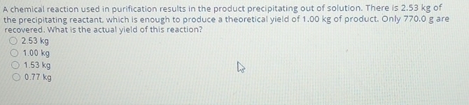 A chemical reaction used in purification results in the product precipitating out of solution. There is 2.53 kg of
the precipitating reactant, which is enough to produce a theoretical yield of 1.00 kg of product. Only 770.0 g are
recovered. What is the actual yield of this reaction?
2.53 kg
1.00 kg
1.53 kg
0.77 kg