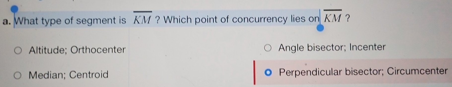 What type of segment is overline KM ? Which point of concurrency lies on |overline KM ？
Altitude; Orthocenter Angle bisector; Incenter
Median; Centroid Perpendicular bisector; Circumcenter