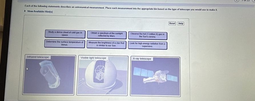 Each of the following statements describes an astronomical measurement. Place each measurement into the appropriate bin based on the type of telescope you would use to make it 
View Available Hint(s) 
Reset] Help 
Study a dense cloud of cold gas in space. Obtain a spectrum of the sunlight Observe the hot (1-million K) gas in the Sun's corona. 
reflected by Mars 
Determine the surface temperature of Measure the brightness of a star that Look for high-energy radiation from a 
Venus is similar to our Sun. superova 
Infrared telescope