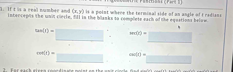 Unometric Functions (Part 1) 
1. If t is a real number and (x,y) is a point where the terminal side of an angle of t radians 
intercepts the unit circle, fill in the blanks to complete each of the equations below.
tan (t)=□
sec (t)=□
cot (t)=_ □ 
csc (t)= =□
2. For each given coordinate point on the unit circle find sin (t)cos (t)tan (t)csc (t)