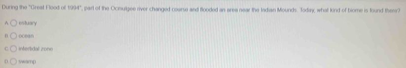 During the ''Great Flood of 1994° ', part of the Ocmulgee river changed course and flooded an area near the Indian Mounds. Today, what kind of biome is found there?
A. estuary
B. ocean
C. intertidal zone
D. swamp