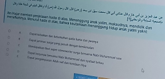 a d p d 
itn Hajar member penjelasan hadia di atas. Menanggung anak yatim, maksudnya, mendidik dan (1] i g y t u
menafkahinya. Menurut hadis di atas, bahwa keufamaan menanggung hidup anak yatim yaknl
Depal kubekan dan keberkañan pade karta dan pwanya
Dapal jeminań süge jung pesuh dengan kenikmatan
C Mendapalian tet soper istrewa be Lurga bersama Nabi Muhareniad saw
D Cuapel benampa benama Mabx Muhamnad dan syafsät békau
Dspät peegämpunan Allah set dan kendaan-Nya