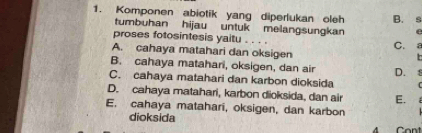 Komponen abiotik yang diperlukan oleh B. s
tumbuhan hijau untuk melangsungkan
proses fotosintesis yaitu . . . . C. ε
A. cahaya matahari dan oksigen
B. cahaya matahari, oksigen, dan air D. 1
C. cahaya matahari dan karbon dioksida
D. cahaya matahari, karbon dioksida, dan air E.
E. cahaya matahari, oksigen, dan karbon
dioksida
4 Cont