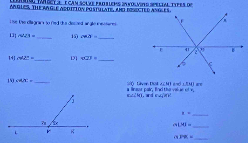 LEARNING TARGET 3: I CAN SOLVE PROBLEMS INVOLVING SPECIAL TYPES OP 
ANGLES, THE ANGLE ADDITION POSTULATE, AND BISECTED ANGLES. 
Use the diagram to find the desired angle measures. 
13) mAZB= _ 16) mAZF= _ 
14) mAZE= _ 17) mCZF= _ 
15) mAZC= _ 18) Given that ∠ LMJ and ∠ KMJ are 
a linear pair, find the value of x.
m∠ LMJ , and m∠ JMK
x= _
mLMJ= _
mJMK= _