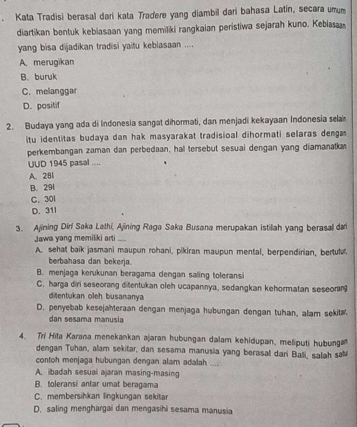 Kata Tradisi berasal dari kata Tradere yang diambil dari bahasa Latin, secara umum
diartikan bentuk kebiasaan yang memiliki rangkaian peristiwa sejarah kuno, Kebiasa
yang bisa dijadikan tradisi yaitu keblasaan ....
A. merugikan
B. buruk
C. melanggar
D. positif
2. Budaya yang ada di Indonesia sangat dihormati, dan menjadi kekayaan Indonesia selai
itu identitas budaya dan hak masyarakat tradisioal dihormati selaras dengan 
perkembangan zaman dan perbedaan, hal tersebut sesuai dengan yang diamanatkan
UUD 1945 pasal ....
A. 281
B. 291
C、 30l
D. 31I
3. Ajining Diri Saka Lathi, Ajining Raga Saka Busana merupakan istilah yang berasal da
Jawa yang memiliki arti ....
A. sehat baik jasmani maupun rohani, pikiran maupun mental, berpendirian, bertulur.
berbahasa dan bekerja.
B. menjaga kerukunan beragama dengan saling toleransi
C. harga dir seseorang ditentukan oleh ucapannya, sedangkan kehormatan seseorang
ditentukan oleh busananya
D. penyebab kesejahteraan dengan menjaga hubungan dengan tuhan, alam sekita
dan sesama manusia
4. Tri Hita Karana menekankan ajaran hubungan dalam kehidupan, meliputi hubungan
dengan Tuhan, alam sekitar, dan sesama manusia yang berasal dari Bali, salah satu
contoh menjaga hubungan dengan alam adalah ....
A. ibadah sesuai ajaran masing-masing
B. toleransi antar umat beragama
C. membersihkan lingkungan sekitar
D. saling menghargai dan mengasihi sesama manusia