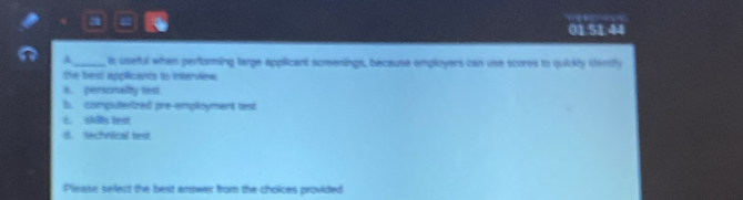 20
01.51.44
A_ is useful when performing large applicant screenings, because employers can use scores to quickly ienify
the best applicants to interview
a. personailty test
b. computerized pre-employment test
L. skilly text
d. technical test
Please select the best answer from the choices provided