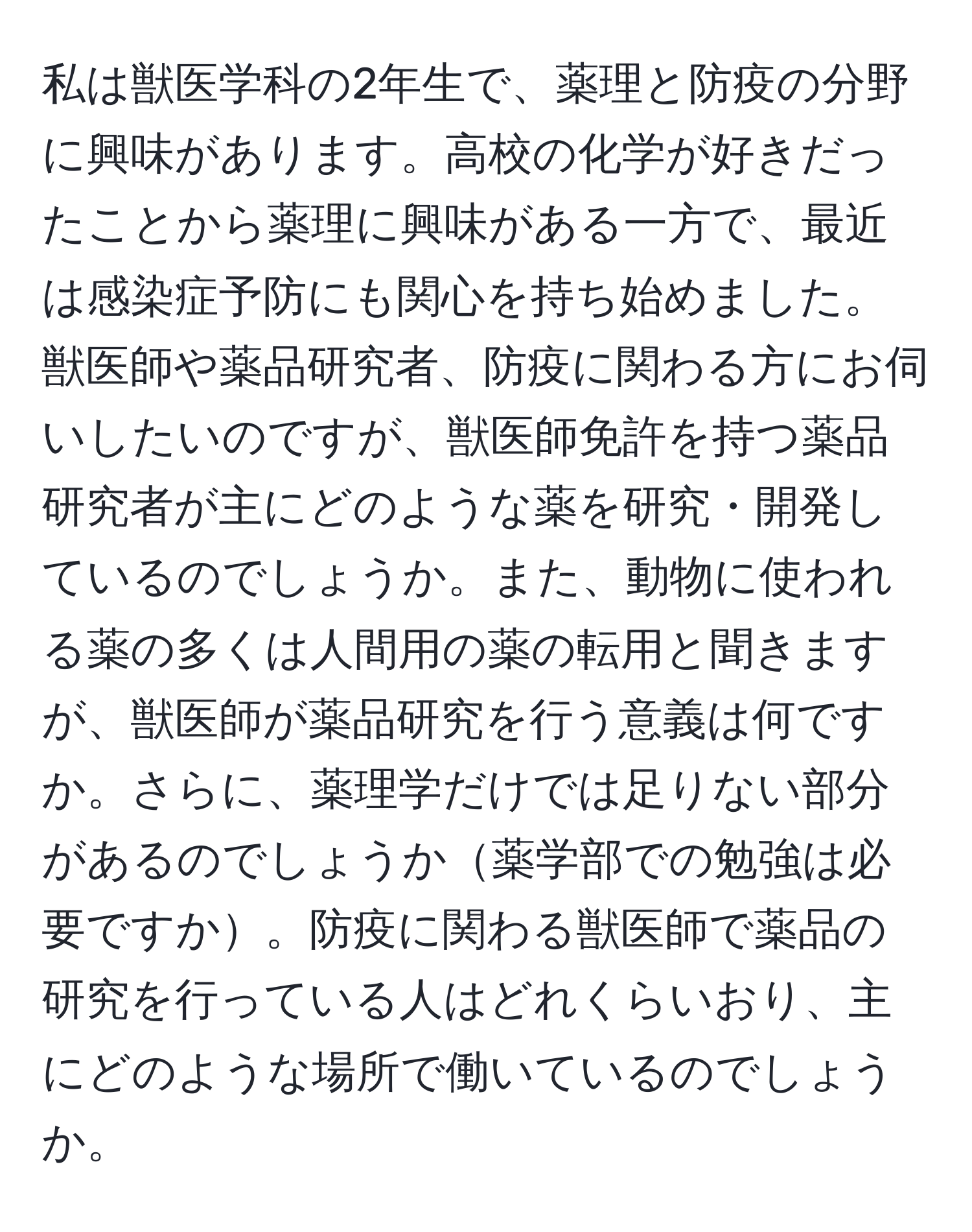 私は獣医学科の2年生で、薬理と防疫の分野に興味があります。高校の化学が好きだったことから薬理に興味がある一方で、最近は感染症予防にも関心を持ち始めました。獣医師や薬品研究者、防疫に関わる方にお伺いしたいのですが、獣医師免許を持つ薬品研究者が主にどのような薬を研究・開発しているのでしょうか。また、動物に使われる薬の多くは人間用の薬の転用と聞きますが、獣医師が薬品研究を行う意義は何ですか。さらに、薬理学だけでは足りない部分があるのでしょうか薬学部での勉強は必要ですか。防疫に関わる獣医師で薬品の研究を行っている人はどれくらいおり、主にどのような場所で働いているのでしょうか。