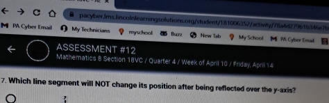 ● pacyber.Ims.lincolnlearningsolutions.org/student/181006352/activity/78a4d279b1b346e7b 
M PA Cyber Email My Technicians myschool Buzz New Tab My School M M Cyber Email 
ASSESSMENT #12 
Mathematics 8 Section 18VC / Quarter 4 / Week of April 10 / Friday, April 14 
7. Which line segment will NOT change its position after being reflected over the y-axis?